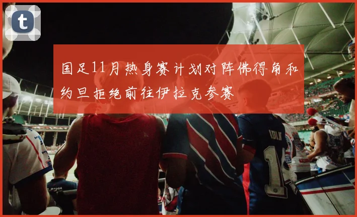 国足11月热身赛计划对阵佛得角和约旦拒绝前往伊拉克参赛