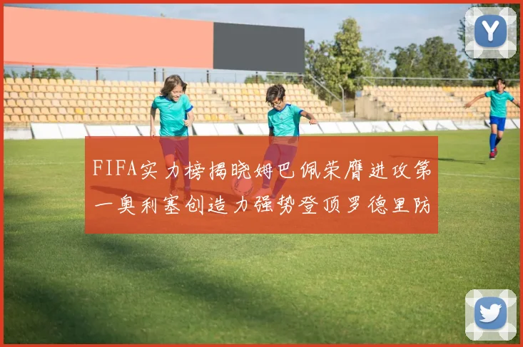 FIFA实力榜揭晓姆巴佩荣膺进攻第一奥利塞创造力强势登顶罗德里防守能力无可匹敌
