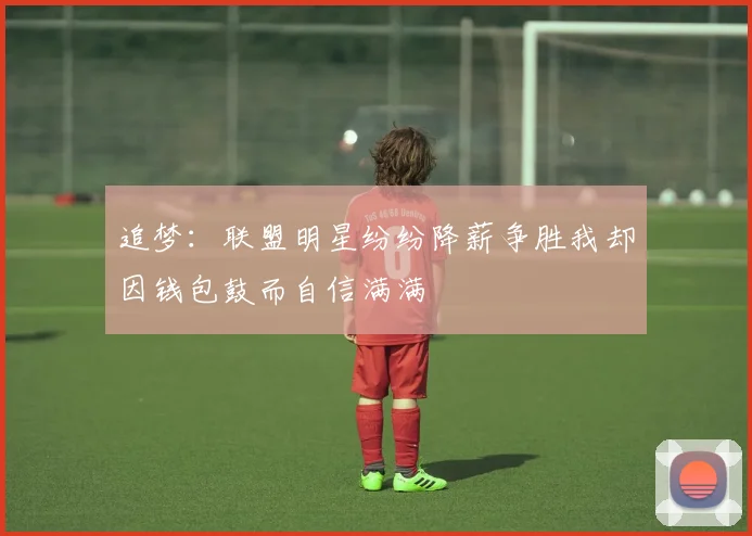 追梦：联盟明星纷纷降薪争胜我却因钱包鼓而自信满满