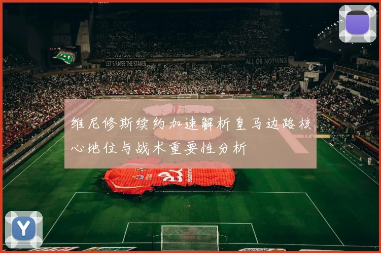 维尼修斯续约加速解析皇马边路核心地位与战术重要性分析