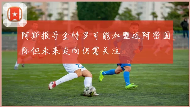阿斯报导金特罗可能加盟迈阿密国际但未来走向仍需关注
