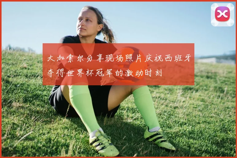 大加索尔分享现场照片庆祝西班牙夺得世界杯冠军的激动时刻