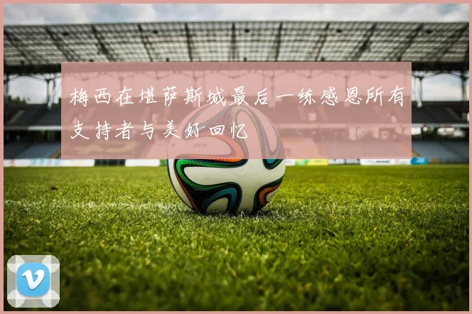 梅西在堪萨斯城最后一练感恩所有支持者与美好回忆