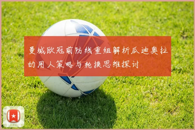 曼城欧冠前防线重组解析瓜迪奥拉的用人策略与轮换思维探讨