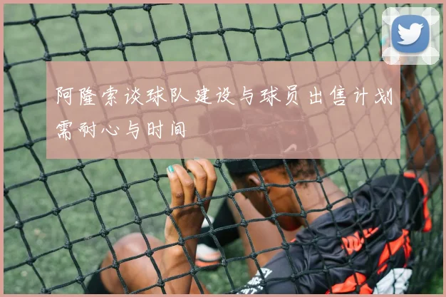 阿隆索谈球队建设与球员出售计划需耐心与时间