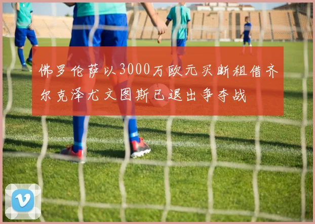 佛罗伦萨以3000万欧元买断租借齐尔克泽尤文图斯已退出争夺战