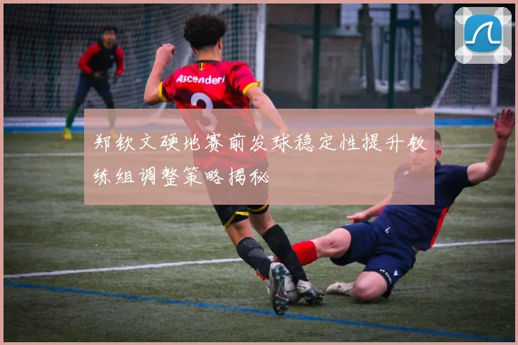 郑钦文硬地赛前发球稳定性提升教练组调整策略揭秘