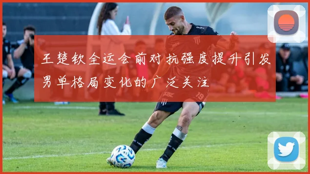 王楚钦全运会前对抗强度提升引发男单格局变化的广泛关注