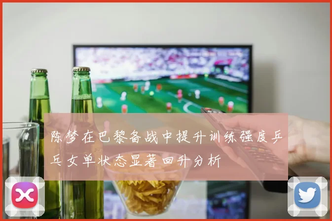 陈梦在巴黎备战中提升训练强度乒乓女单状态显著回升分析
