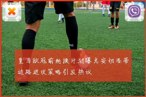 皇马欧冠前轮换计划曝光安切洛蒂边路进攻策略引发热议