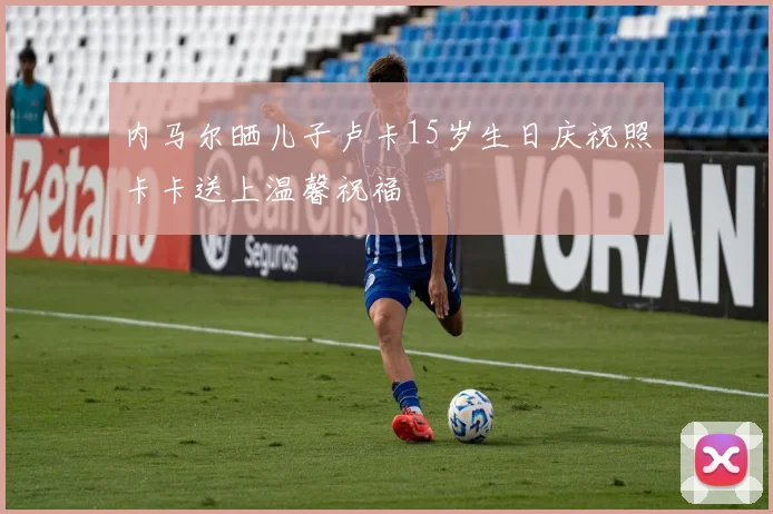 内马尔晒儿子卢卡15岁生日庆祝照卡卡送上温馨祝福