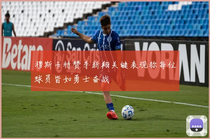 穆斯卡特赞李新翔关键表现称每位球员皆如勇士奋战