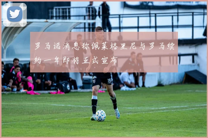 罗马诺消息称佩莱格里尼与罗马续约一年即将正式宣布