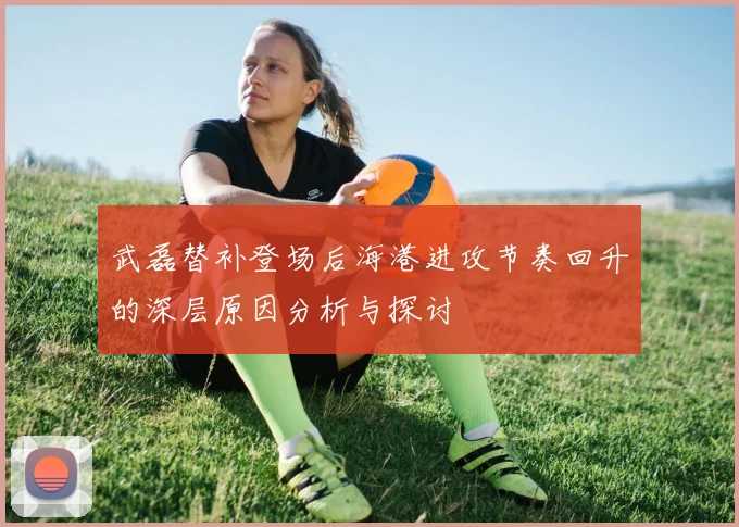 武磊替补登场后海港进攻节奏回升的深层原因分析与探讨