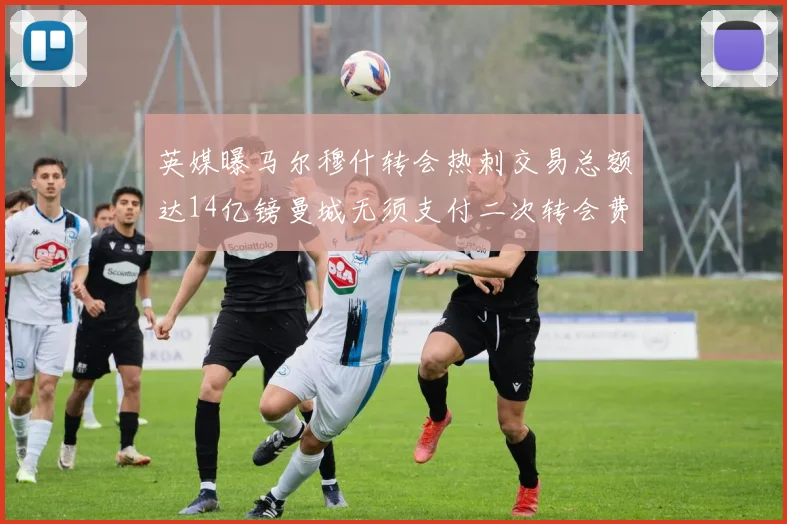 英媒曝马尔穆什转会热刺交易总额达14亿镑曼城无须支付二次转会费